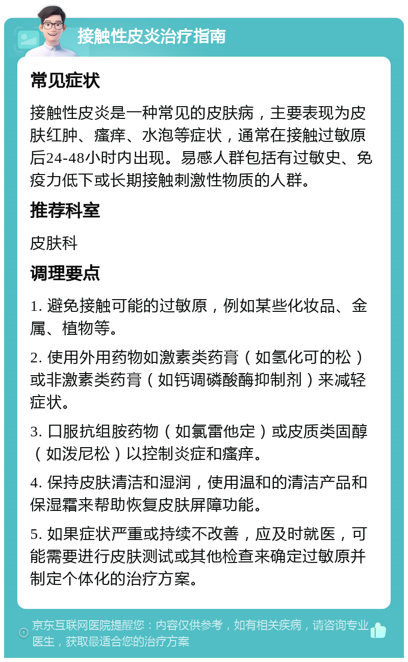 接触性皮炎治疗指南 常见症状 接触性皮炎是一种常见的皮肤病，主要表现为皮肤红肿、瘙痒、水泡等症状，通常在接触过敏原后24-48小时内出现。易感人群包括有过敏史、免疫力低下或长期接触刺激性物质的人群。 推荐科室 皮肤科 调理要点 1. 避免接触可能的过敏原，例如某些化妆品、金属、植物等。 2. 使用外用药物如激素类药膏（如氢化可的松）或非激素类药膏（如钙调磷酸酶抑制剂）来减轻症状。 3. 口服抗组胺药物（如氯雷他定）或皮质类固醇（如泼尼松）以控制炎症和瘙痒。 4. 保持皮肤清洁和湿润，使用温和的清洁产品和保湿霜来帮助恢复皮肤屏障功能。 5. 如果症状严重或持续不改善，应及时就医，可能需要进行皮肤测试或其他检查来确定过敏原并制定个体化的治疗方案。