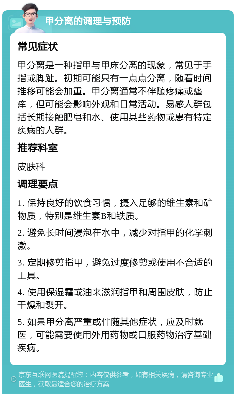 甲分离的调理与预防 常见症状 甲分离是一种指甲与甲床分离的现象，常见于手指或脚趾。初期可能只有一点点分离，随着时间推移可能会加重。甲分离通常不伴随疼痛或瘙痒，但可能会影响外观和日常活动。易感人群包括长期接触肥皂和水、使用某些药物或患有特定疾病的人群。 推荐科室 皮肤科 调理要点 1. 保持良好的饮食习惯，摄入足够的维生素和矿物质，特别是维生素B和铁质。 2. 避免长时间浸泡在水中，减少对指甲的化学刺激。 3. 定期修剪指甲，避免过度修剪或使用不合适的工具。 4. 使用保湿霜或油来滋润指甲和周围皮肤，防止干燥和裂开。 5. 如果甲分离严重或伴随其他症状，应及时就医，可能需要使用外用药物或口服药物治疗基础疾病。