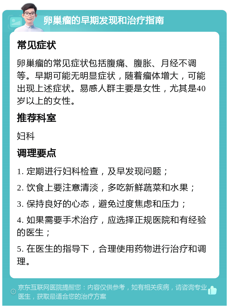 卵巢瘤的早期发现和治疗指南 常见症状 卵巢瘤的常见症状包括腹痛、腹胀、月经不调等。早期可能无明显症状，随着瘤体增大，可能出现上述症状。易感人群主要是女性，尤其是40岁以上的女性。 推荐科室 妇科 调理要点 1. 定期进行妇科检查，及早发现问题； 2. 饮食上要注意清淡，多吃新鲜蔬菜和水果； 3. 保持良好的心态，避免过度焦虑和压力； 4. 如果需要手术治疗，应选择正规医院和有经验的医生； 5. 在医生的指导下，合理使用药物进行治疗和调理。