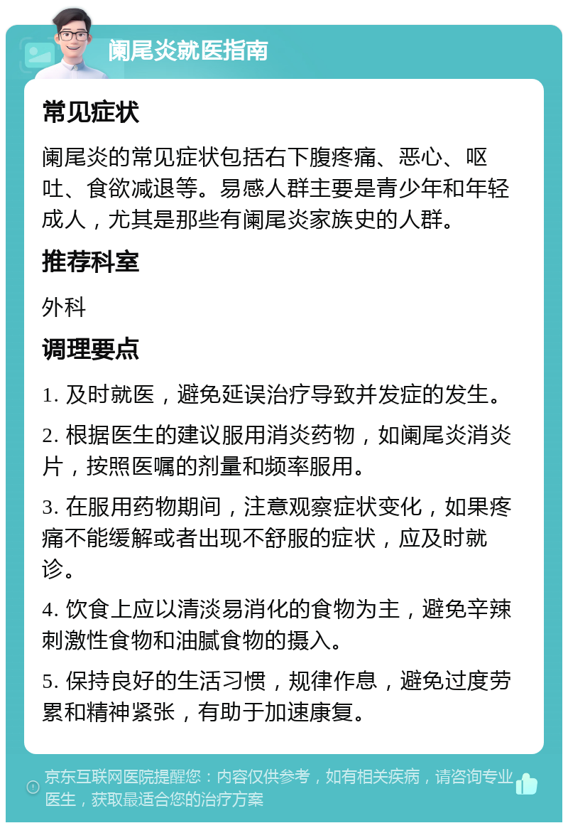 阑尾炎就医指南 常见症状 阑尾炎的常见症状包括右下腹疼痛、恶心、呕吐、食欲减退等。易感人群主要是青少年和年轻成人，尤其是那些有阑尾炎家族史的人群。 推荐科室 外科 调理要点 1. 及时就医，避免延误治疗导致并发症的发生。 2. 根据医生的建议服用消炎药物，如阑尾炎消炎片，按照医嘱的剂量和频率服用。 3. 在服用药物期间，注意观察症状变化，如果疼痛不能缓解或者出现不舒服的症状，应及时就诊。 4. 饮食上应以清淡易消化的食物为主，避免辛辣刺激性食物和油腻食物的摄入。 5. 保持良好的生活习惯，规律作息，避免过度劳累和精神紧张，有助于加速康复。