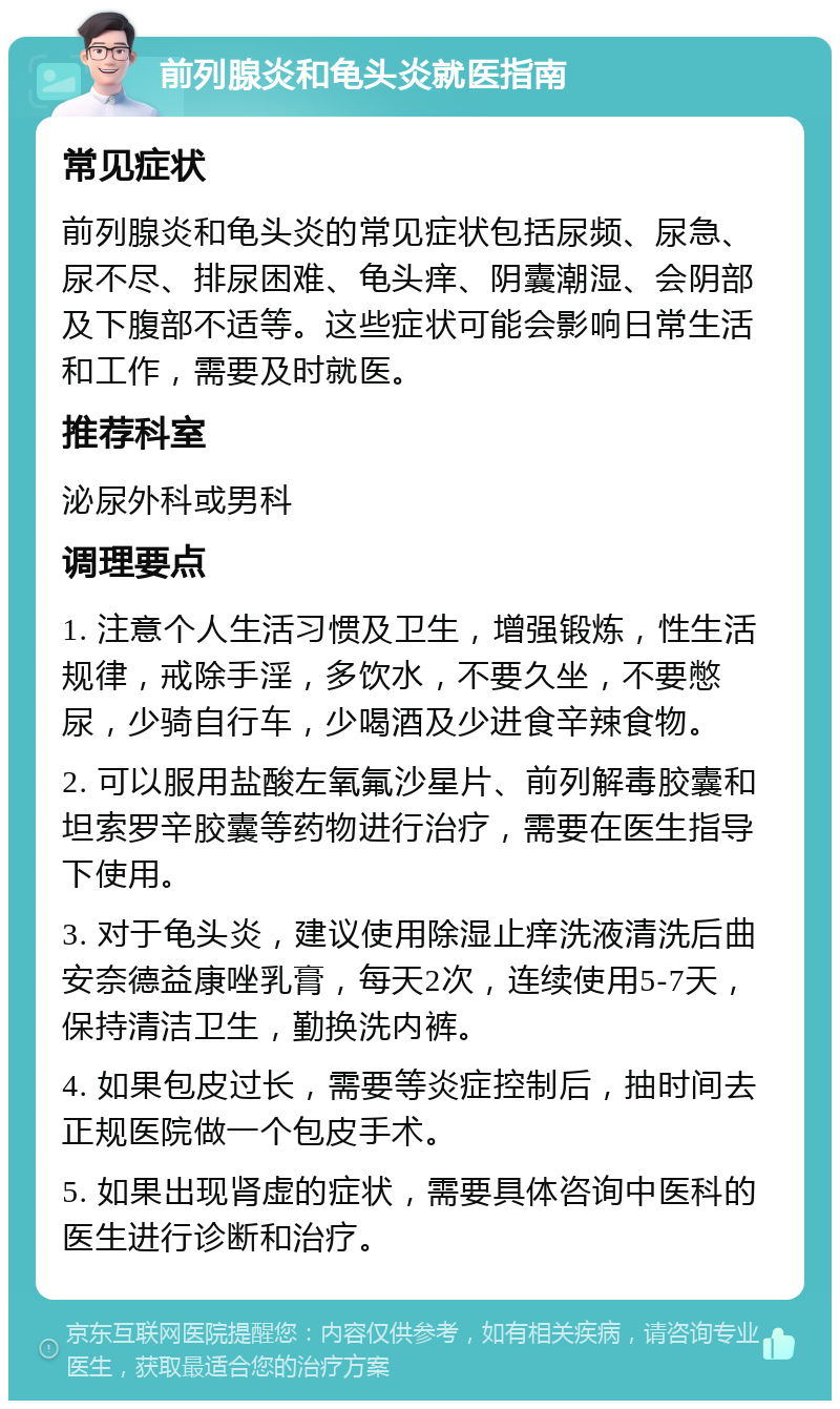 前列腺炎和龟头炎就医指南 常见症状 前列腺炎和龟头炎的常见症状包括尿频、尿急、尿不尽、排尿困难、龟头痒、阴囊潮湿、会阴部及下腹部不适等。这些症状可能会影响日常生活和工作，需要及时就医。 推荐科室 泌尿外科或男科 调理要点 1. 注意个人生活习惯及卫生，增强锻炼，性生活规律，戒除手淫，多饮水，不要久坐，不要憋尿，少骑自行车，少喝酒及少进食辛辣食物。 2. 可以服用盐酸左氧氟沙星片、前列解毒胶囊和坦索罗辛胶囊等药物进行治疗，需要在医生指导下使用。 3. 对于龟头炎，建议使用除湿止痒洗液清洗后曲安奈德益康唑乳膏，每天2次，连续使用5-7天，保持清洁卫生，勤换洗内裤。 4. 如果包皮过长，需要等炎症控制后，抽时间去正规医院做一个包皮手术。 5. 如果出现肾虚的症状，需要具体咨询中医科的医生进行诊断和治疗。