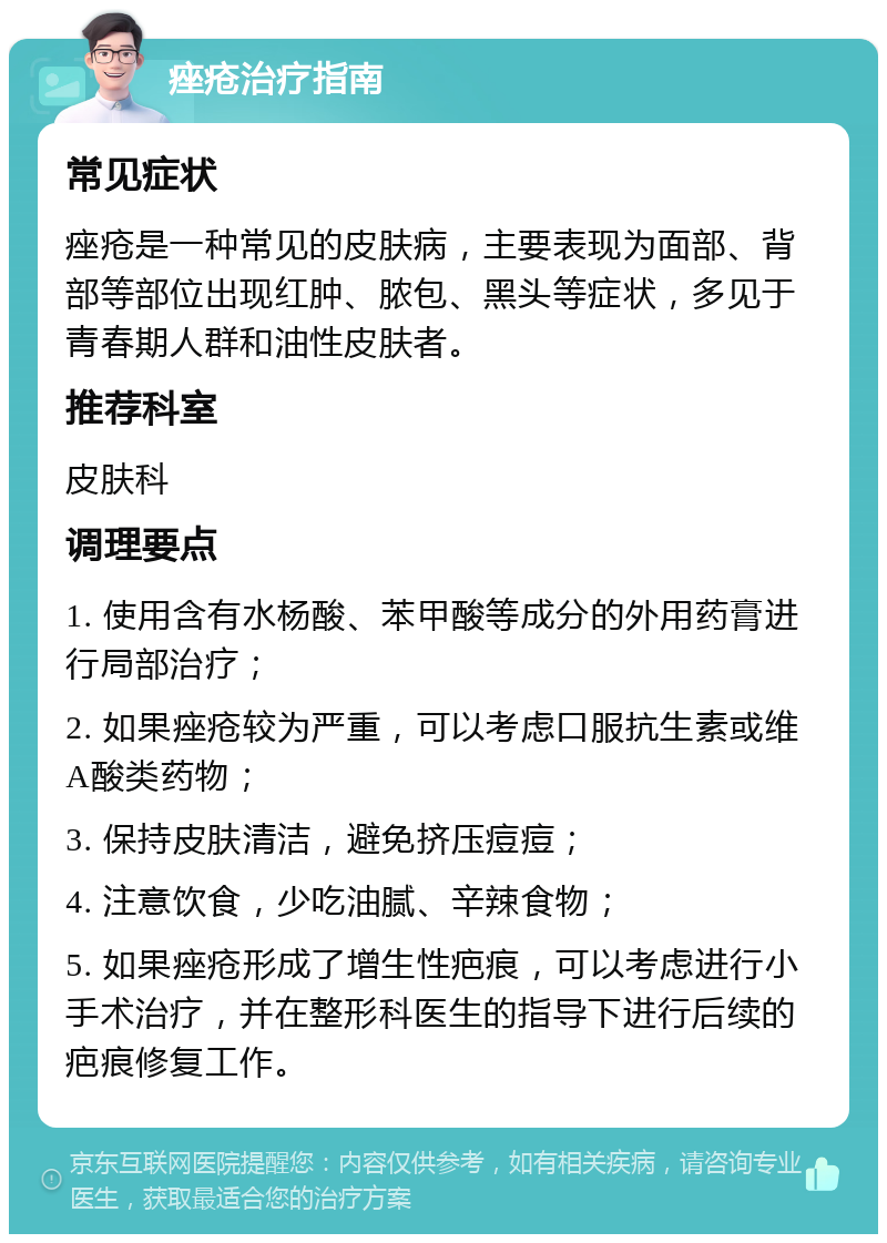 痤疮治疗指南 常见症状 痤疮是一种常见的皮肤病，主要表现为面部、背部等部位出现红肿、脓包、黑头等症状，多见于青春期人群和油性皮肤者。 推荐科室 皮肤科 调理要点 1. 使用含有水杨酸、苯甲酸等成分的外用药膏进行局部治疗； 2. 如果痤疮较为严重，可以考虑口服抗生素或维A酸类药物； 3. 保持皮肤清洁，避免挤压痘痘； 4. 注意饮食，少吃油腻、辛辣食物； 5. 如果痤疮形成了增生性疤痕，可以考虑进行小手术治疗，并在整形科医生的指导下进行后续的疤痕修复工作。