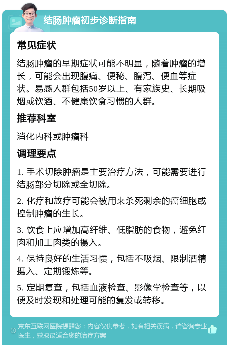 结肠肿瘤初步诊断指南 常见症状 结肠肿瘤的早期症状可能不明显，随着肿瘤的增长，可能会出现腹痛、便秘、腹泻、便血等症状。易感人群包括50岁以上、有家族史、长期吸烟或饮酒、不健康饮食习惯的人群。 推荐科室 消化内科或肿瘤科 调理要点 1. 手术切除肿瘤是主要治疗方法，可能需要进行结肠部分切除或全切除。 2. 化疗和放疗可能会被用来杀死剩余的癌细胞或控制肿瘤的生长。 3. 饮食上应增加高纤维、低脂肪的食物，避免红肉和加工肉类的摄入。 4. 保持良好的生活习惯，包括不吸烟、限制酒精摄入、定期锻炼等。 5. 定期复查，包括血液检查、影像学检查等，以便及时发现和处理可能的复发或转移。