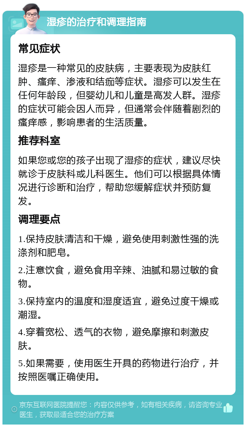 湿疹的治疗和调理指南 常见症状 湿疹是一种常见的皮肤病，主要表现为皮肤红肿、瘙痒、渗液和结痂等症状。湿疹可以发生在任何年龄段，但婴幼儿和儿童是高发人群。湿疹的症状可能会因人而异，但通常会伴随着剧烈的瘙痒感，影响患者的生活质量。 推荐科室 如果您或您的孩子出现了湿疹的症状，建议尽快就诊于皮肤科或儿科医生。他们可以根据具体情况进行诊断和治疗，帮助您缓解症状并预防复发。 调理要点 1.保持皮肤清洁和干燥，避免使用刺激性强的洗涤剂和肥皂。 2.注意饮食，避免食用辛辣、油腻和易过敏的食物。 3.保持室内的温度和湿度适宜，避免过度干燥或潮湿。 4.穿着宽松、透气的衣物，避免摩擦和刺激皮肤。 5.如果需要，使用医生开具的药物进行治疗，并按照医嘱正确使用。