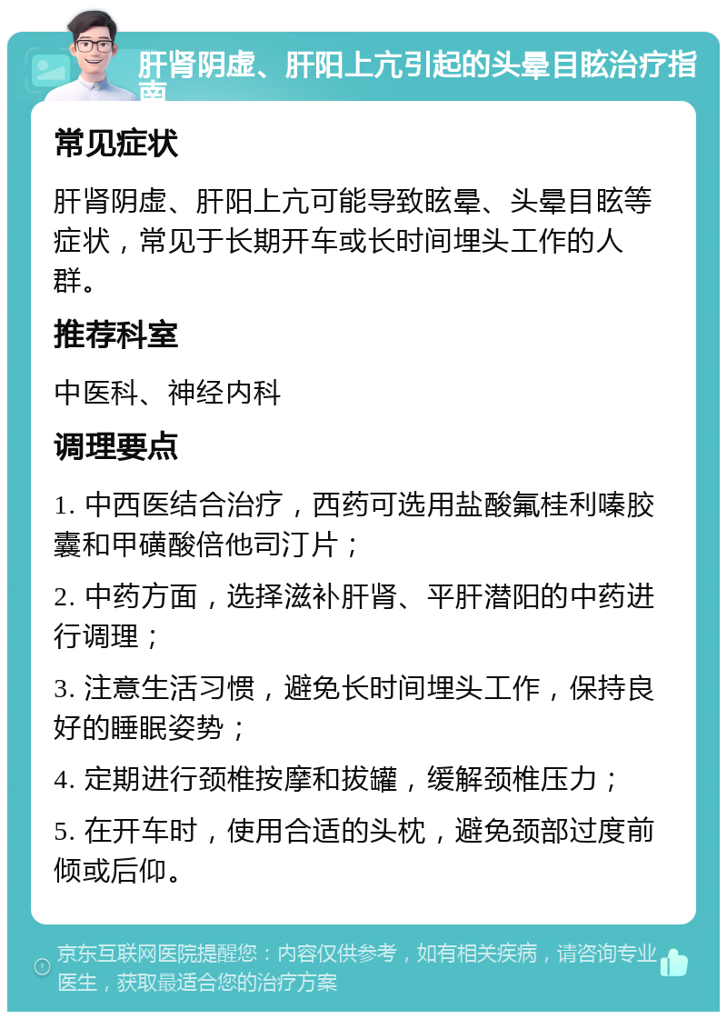 肝肾阴虚、肝阳上亢引起的头晕目眩治疗指南 常见症状 肝肾阴虚、肝阳上亢可能导致眩晕、头晕目眩等症状，常见于长期开车或长时间埋头工作的人群。 推荐科室 中医科、神经内科 调理要点 1. 中西医结合治疗，西药可选用盐酸氟桂利嗪胶囊和甲磺酸倍他司汀片； 2. 中药方面，选择滋补肝肾、平肝潜阳的中药进行调理； 3. 注意生活习惯，避免长时间埋头工作，保持良好的睡眠姿势； 4. 定期进行颈椎按摩和拔罐，缓解颈椎压力； 5. 在开车时，使用合适的头枕，避免颈部过度前倾或后仰。