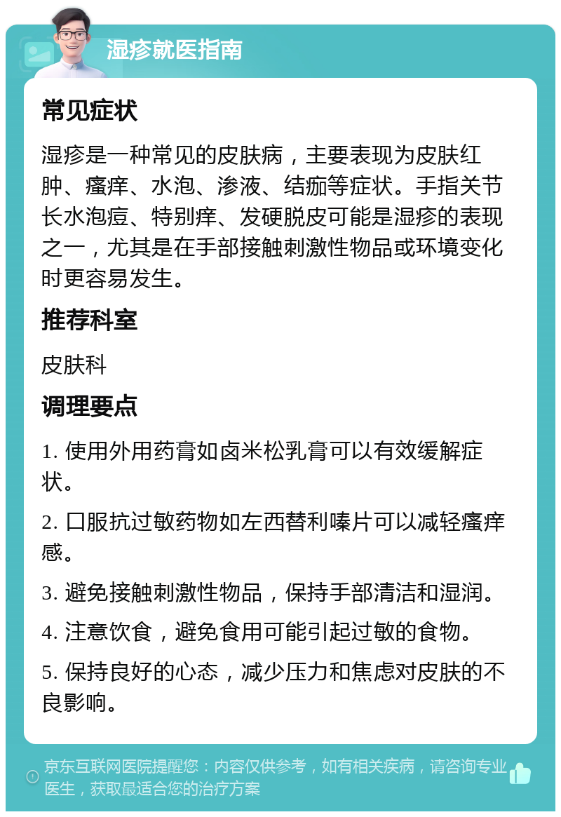 湿疹就医指南 常见症状 湿疹是一种常见的皮肤病，主要表现为皮肤红肿、瘙痒、水泡、渗液、结痂等症状。手指关节长水泡痘、特别痒、发硬脱皮可能是湿疹的表现之一，尤其是在手部接触刺激性物品或环境变化时更容易发生。 推荐科室 皮肤科 调理要点 1. 使用外用药膏如卤米松乳膏可以有效缓解症状。 2. 口服抗过敏药物如左西替利嗪片可以减轻瘙痒感。 3. 避免接触刺激性物品，保持手部清洁和湿润。 4. 注意饮食，避免食用可能引起过敏的食物。 5. 保持良好的心态，减少压力和焦虑对皮肤的不良影响。