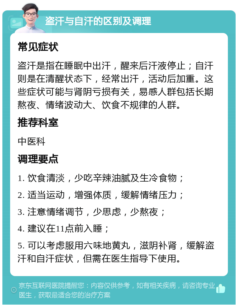 盗汗与自汗的区别及调理 常见症状 盗汗是指在睡眠中出汗，醒来后汗液停止；自汗则是在清醒状态下，经常出汗，活动后加重。这些症状可能与肾阴亏损有关，易感人群包括长期熬夜、情绪波动大、饮食不规律的人群。 推荐科室 中医科 调理要点 1. 饮食清淡，少吃辛辣油腻及生冷食物； 2. 适当运动，增强体质，缓解情绪压力； 3. 注意情绪调节，少思虑，少熬夜； 4. 建议在11点前入睡； 5. 可以考虑服用六味地黄丸，滋阴补肾，缓解盗汗和自汗症状，但需在医生指导下使用。