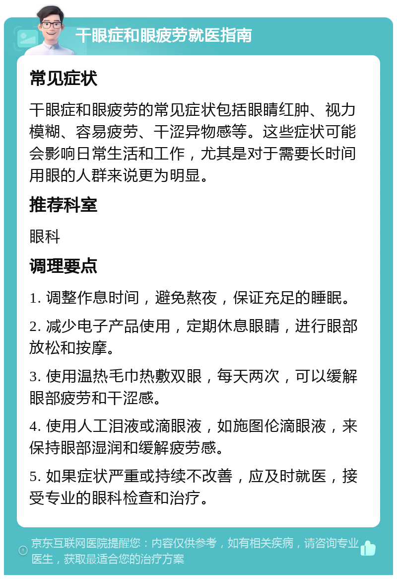 干眼症和眼疲劳就医指南 常见症状 干眼症和眼疲劳的常见症状包括眼睛红肿、视力模糊、容易疲劳、干涩异物感等。这些症状可能会影响日常生活和工作，尤其是对于需要长时间用眼的人群来说更为明显。 推荐科室 眼科 调理要点 1. 调整作息时间，避免熬夜，保证充足的睡眠。 2. 减少电子产品使用，定期休息眼睛，进行眼部放松和按摩。 3. 使用温热毛巾热敷双眼，每天两次，可以缓解眼部疲劳和干涩感。 4. 使用人工泪液或滴眼液，如施图伦滴眼液，来保持眼部湿润和缓解疲劳感。 5. 如果症状严重或持续不改善，应及时就医，接受专业的眼科检查和治疗。