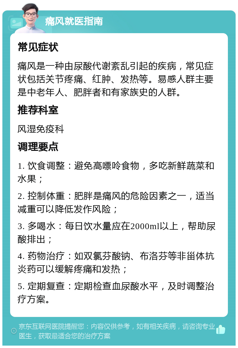 痛风就医指南 常见症状 痛风是一种由尿酸代谢紊乱引起的疾病，常见症状包括关节疼痛、红肿、发热等。易感人群主要是中老年人、肥胖者和有家族史的人群。 推荐科室 风湿免疫科 调理要点 1. 饮食调整：避免高嘌呤食物，多吃新鲜蔬菜和水果； 2. 控制体重：肥胖是痛风的危险因素之一，适当减重可以降低发作风险； 3. 多喝水：每日饮水量应在2000ml以上，帮助尿酸排出； 4. 药物治疗：如双氯芬酸钠、布洛芬等非甾体抗炎药可以缓解疼痛和发热； 5. 定期复查：定期检查血尿酸水平，及时调整治疗方案。