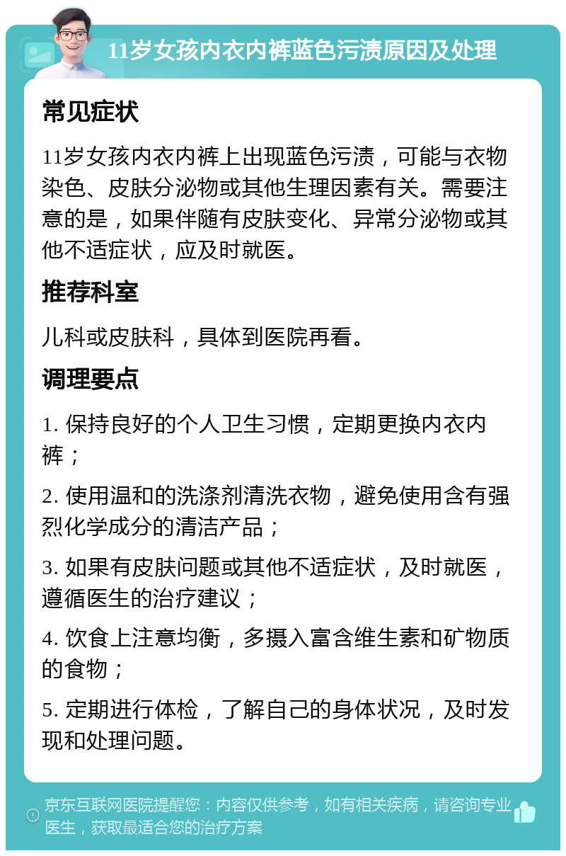 11岁女孩内衣内裤蓝色污渍原因及处理 常见症状 11岁女孩内衣内裤上出现蓝色污渍，可能与衣物染色、皮肤分泌物或其他生理因素有关。需要注意的是，如果伴随有皮肤变化、异常分泌物或其他不适症状，应及时就医。 推荐科室 儿科或皮肤科，具体到医院再看。 调理要点 1. 保持良好的个人卫生习惯，定期更换内衣内裤； 2. 使用温和的洗涤剂清洗衣物，避免使用含有强烈化学成分的清洁产品； 3. 如果有皮肤问题或其他不适症状，及时就医，遵循医生的治疗建议； 4. 饮食上注意均衡，多摄入富含维生素和矿物质的食物； 5. 定期进行体检，了解自己的身体状况，及时发现和处理问题。