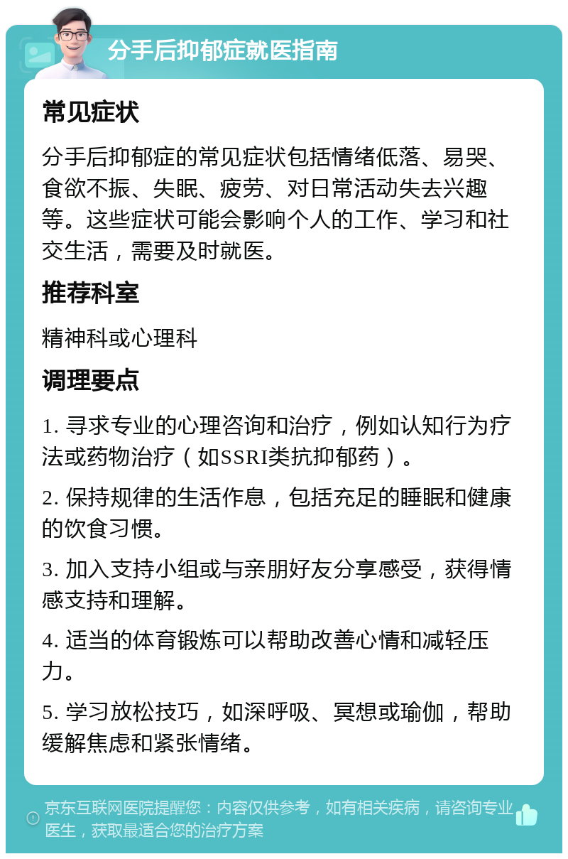 分手后抑郁症就医指南 常见症状 分手后抑郁症的常见症状包括情绪低落、易哭、食欲不振、失眠、疲劳、对日常活动失去兴趣等。这些症状可能会影响个人的工作、学习和社交生活，需要及时就医。 推荐科室 精神科或心理科 调理要点 1. 寻求专业的心理咨询和治疗，例如认知行为疗法或药物治疗（如SSRI类抗抑郁药）。 2. 保持规律的生活作息，包括充足的睡眠和健康的饮食习惯。 3. 加入支持小组或与亲朋好友分享感受，获得情感支持和理解。 4. 适当的体育锻炼可以帮助改善心情和减轻压力。 5. 学习放松技巧，如深呼吸、冥想或瑜伽，帮助缓解焦虑和紧张情绪。