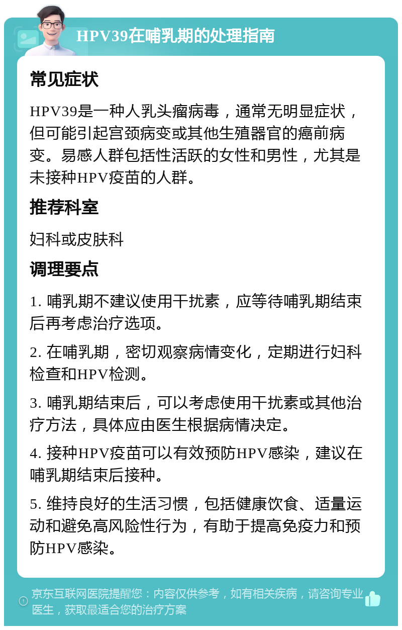 HPV39在哺乳期的处理指南 常见症状 HPV39是一种人乳头瘤病毒，通常无明显症状，但可能引起宫颈病变或其他生殖器官的癌前病变。易感人群包括性活跃的女性和男性，尤其是未接种HPV疫苗的人群。 推荐科室 妇科或皮肤科 调理要点 1. 哺乳期不建议使用干扰素，应等待哺乳期结束后再考虑治疗选项。 2. 在哺乳期，密切观察病情变化，定期进行妇科检查和HPV检测。 3. 哺乳期结束后，可以考虑使用干扰素或其他治疗方法，具体应由医生根据病情决定。 4. 接种HPV疫苗可以有效预防HPV感染，建议在哺乳期结束后接种。 5. 维持良好的生活习惯，包括健康饮食、适量运动和避免高风险性行为，有助于提高免疫力和预防HPV感染。