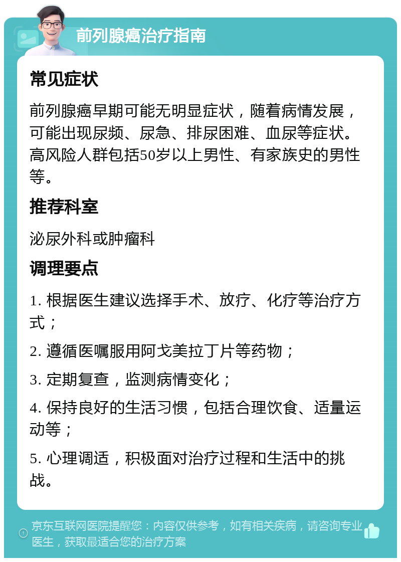 前列腺癌治疗指南 常见症状 前列腺癌早期可能无明显症状，随着病情发展，可能出现尿频、尿急、排尿困难、血尿等症状。高风险人群包括50岁以上男性、有家族史的男性等。 推荐科室 泌尿外科或肿瘤科 调理要点 1. 根据医生建议选择手术、放疗、化疗等治疗方式； 2. 遵循医嘱服用阿戈美拉丁片等药物； 3. 定期复查，监测病情变化； 4. 保持良好的生活习惯，包括合理饮食、适量运动等； 5. 心理调适，积极面对治疗过程和生活中的挑战。