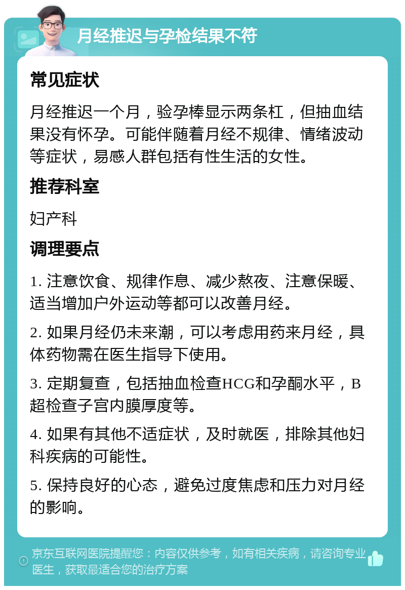 月经推迟与孕检结果不符 常见症状 月经推迟一个月，验孕棒显示两条杠，但抽血结果没有怀孕。可能伴随着月经不规律、情绪波动等症状，易感人群包括有性生活的女性。 推荐科室 妇产科 调理要点 1. 注意饮食、规律作息、减少熬夜、注意保暖、适当增加户外运动等都可以改善月经。 2. 如果月经仍未来潮，可以考虑用药来月经，具体药物需在医生指导下使用。 3. 定期复查，包括抽血检查HCG和孕酮水平，B超检查子宫内膜厚度等。 4. 如果有其他不适症状，及时就医，排除其他妇科疾病的可能性。 5. 保持良好的心态，避免过度焦虑和压力对月经的影响。