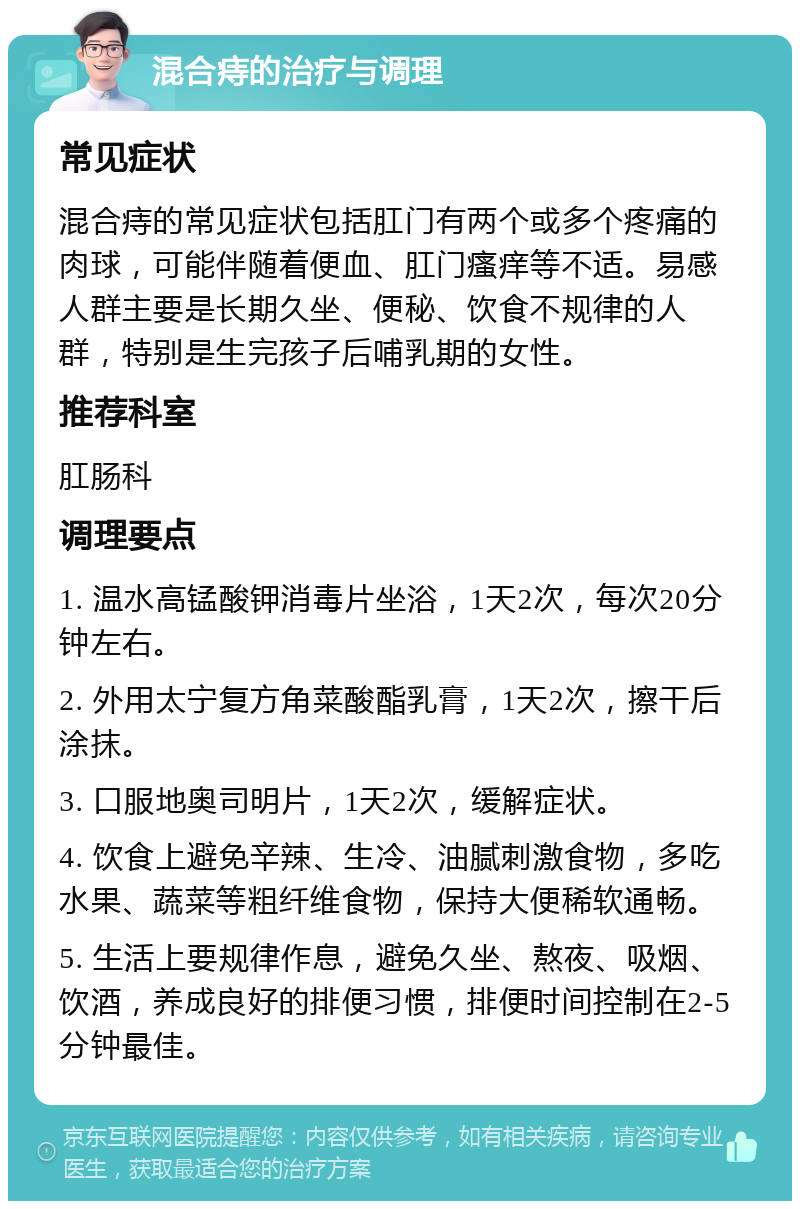 混合痔的治疗与调理 常见症状 混合痔的常见症状包括肛门有两个或多个疼痛的肉球，可能伴随着便血、肛门瘙痒等不适。易感人群主要是长期久坐、便秘、饮食不规律的人群，特别是生完孩子后哺乳期的女性。 推荐科室 肛肠科 调理要点 1. 温水高锰酸钾消毒片坐浴，1天2次，每次20分钟左右。 2. 外用太宁复方角菜酸酯乳膏，1天2次，擦干后涂抹。 3. 口服地奥司明片，1天2次，缓解症状。 4. 饮食上避免辛辣、生冷、油腻刺激食物，多吃水果、蔬菜等粗纤维食物，保持大便稀软通畅。 5. 生活上要规律作息，避免久坐、熬夜、吸烟、饮酒，养成良好的排便习惯，排便时间控制在2-5分钟最佳。