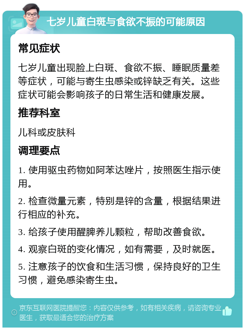 七岁儿童白斑与食欲不振的可能原因 常见症状 七岁儿童出现脸上白斑、食欲不振、睡眠质量差等症状，可能与寄生虫感染或锌缺乏有关。这些症状可能会影响孩子的日常生活和健康发展。 推荐科室 儿科或皮肤科 调理要点 1. 使用驱虫药物如阿苯达唑片，按照医生指示使用。 2. 检查微量元素，特别是锌的含量，根据结果进行相应的补充。 3. 给孩子使用醒脾养儿颗粒，帮助改善食欲。 4. 观察白斑的变化情况，如有需要，及时就医。 5. 注意孩子的饮食和生活习惯，保持良好的卫生习惯，避免感染寄生虫。