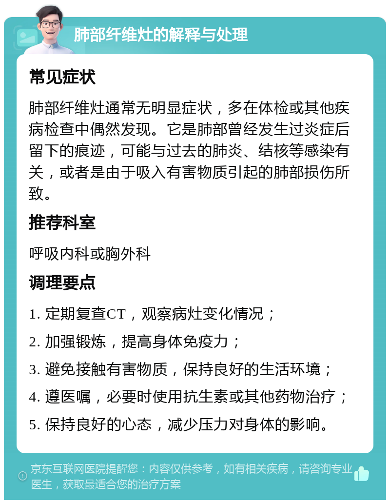 肺部纤维灶的解释与处理 常见症状 肺部纤维灶通常无明显症状，多在体检或其他疾病检查中偶然发现。它是肺部曾经发生过炎症后留下的痕迹，可能与过去的肺炎、结核等感染有关，或者是由于吸入有害物质引起的肺部损伤所致。 推荐科室 呼吸内科或胸外科 调理要点 1. 定期复查CT，观察病灶变化情况； 2. 加强锻炼，提高身体免疫力； 3. 避免接触有害物质，保持良好的生活环境； 4. 遵医嘱，必要时使用抗生素或其他药物治疗； 5. 保持良好的心态，减少压力对身体的影响。