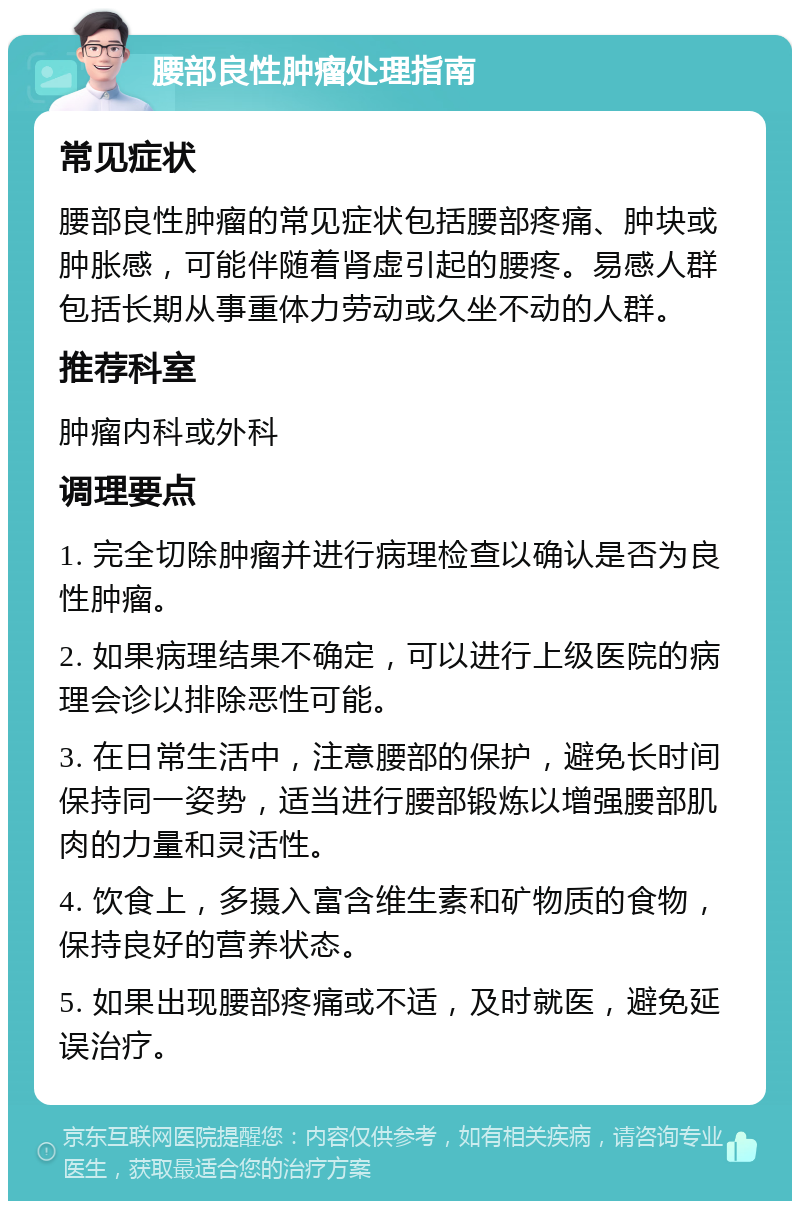 腰部良性肿瘤处理指南 常见症状 腰部良性肿瘤的常见症状包括腰部疼痛、肿块或肿胀感，可能伴随着肾虚引起的腰疼。易感人群包括长期从事重体力劳动或久坐不动的人群。 推荐科室 肿瘤内科或外科 调理要点 1. 完全切除肿瘤并进行病理检查以确认是否为良性肿瘤。 2. 如果病理结果不确定，可以进行上级医院的病理会诊以排除恶性可能。 3. 在日常生活中，注意腰部的保护，避免长时间保持同一姿势，适当进行腰部锻炼以增强腰部肌肉的力量和灵活性。 4. 饮食上，多摄入富含维生素和矿物质的食物，保持良好的营养状态。 5. 如果出现腰部疼痛或不适，及时就医，避免延误治疗。