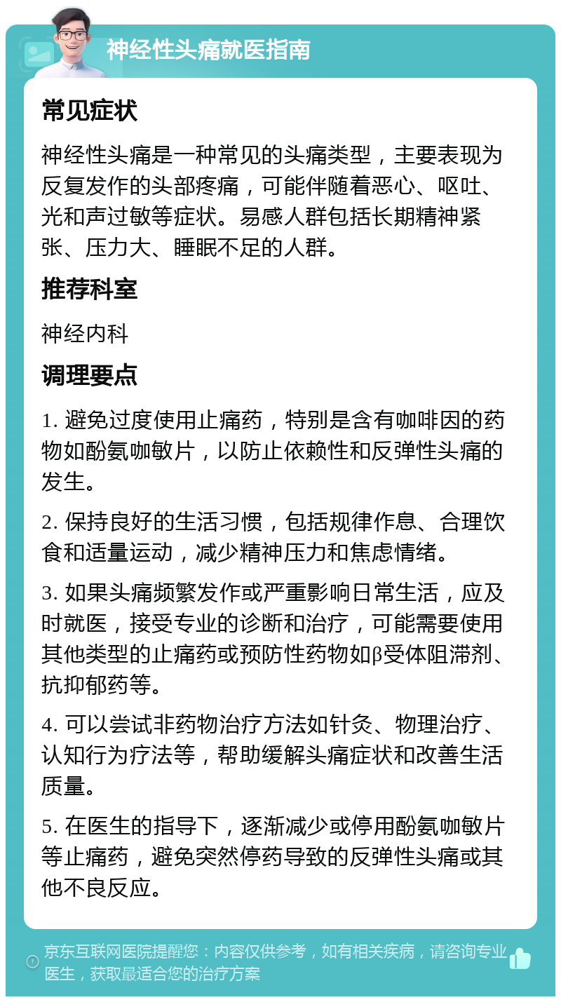 神经性头痛就医指南 常见症状 神经性头痛是一种常见的头痛类型，主要表现为反复发作的头部疼痛，可能伴随着恶心、呕吐、光和声过敏等症状。易感人群包括长期精神紧张、压力大、睡眠不足的人群。 推荐科室 神经内科 调理要点 1. 避免过度使用止痛药，特别是含有咖啡因的药物如酚氨咖敏片，以防止依赖性和反弹性头痛的发生。 2. 保持良好的生活习惯，包括规律作息、合理饮食和适量运动，减少精神压力和焦虑情绪。 3. 如果头痛频繁发作或严重影响日常生活，应及时就医，接受专业的诊断和治疗，可能需要使用其他类型的止痛药或预防性药物如β受体阻滞剂、抗抑郁药等。 4. 可以尝试非药物治疗方法如针灸、物理治疗、认知行为疗法等，帮助缓解头痛症状和改善生活质量。 5. 在医生的指导下，逐渐减少或停用酚氨咖敏片等止痛药，避免突然停药导致的反弹性头痛或其他不良反应。