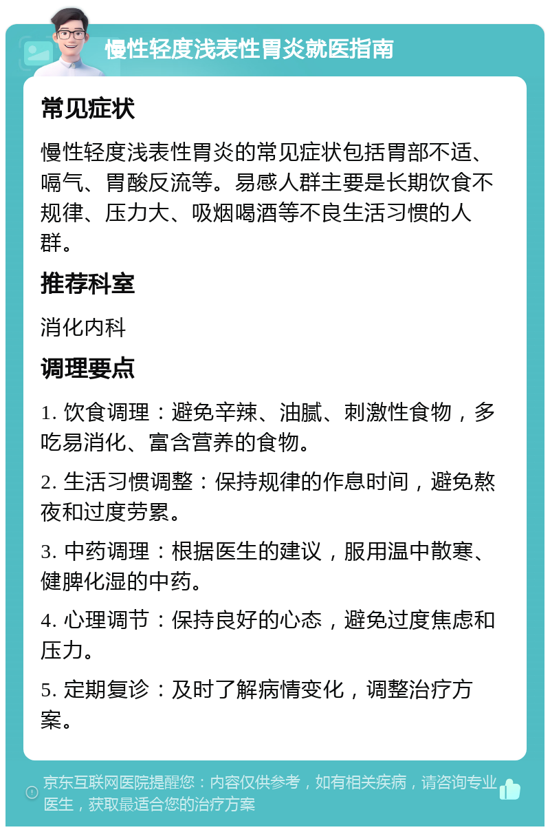 慢性轻度浅表性胃炎就医指南 常见症状 慢性轻度浅表性胃炎的常见症状包括胃部不适、嗝气、胃酸反流等。易感人群主要是长期饮食不规律、压力大、吸烟喝酒等不良生活习惯的人群。 推荐科室 消化内科 调理要点 1. 饮食调理：避免辛辣、油腻、刺激性食物，多吃易消化、富含营养的食物。 2. 生活习惯调整：保持规律的作息时间，避免熬夜和过度劳累。 3. 中药调理：根据医生的建议，服用温中散寒、健脾化湿的中药。 4. 心理调节：保持良好的心态，避免过度焦虑和压力。 5. 定期复诊：及时了解病情变化，调整治疗方案。