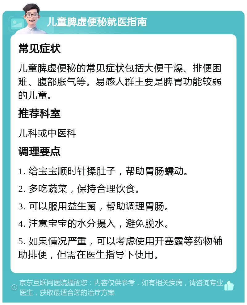 儿童脾虚便秘就医指南 常见症状 儿童脾虚便秘的常见症状包括大便干燥、排便困难、腹部胀气等。易感人群主要是脾胃功能较弱的儿童。 推荐科室 儿科或中医科 调理要点 1. 给宝宝顺时针揉肚子，帮助胃肠蠕动。 2. 多吃蔬菜，保持合理饮食。 3. 可以服用益生菌，帮助调理胃肠。 4. 注意宝宝的水分摄入，避免脱水。 5. 如果情况严重，可以考虑使用开塞露等药物辅助排便，但需在医生指导下使用。