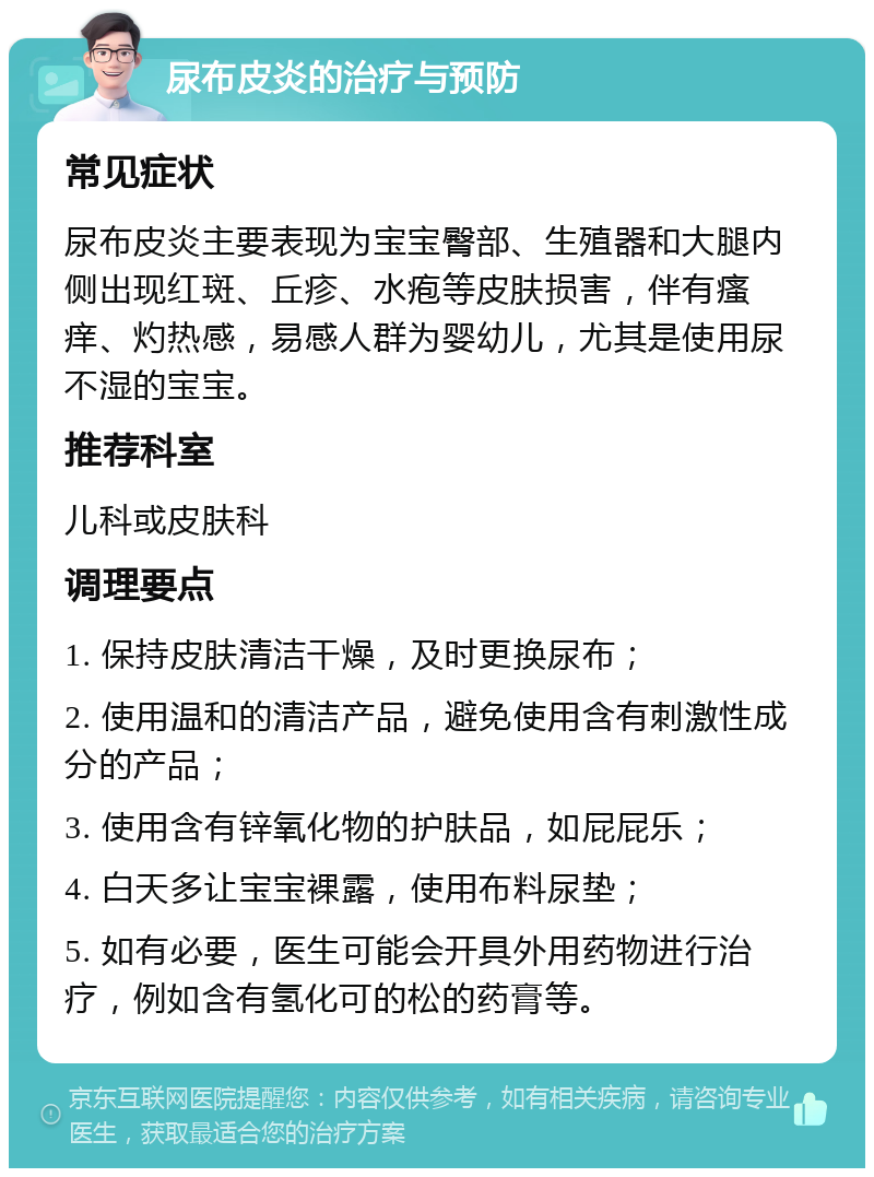 尿布皮炎的治疗与预防 常见症状 尿布皮炎主要表现为宝宝臀部、生殖器和大腿内侧出现红斑、丘疹、水疱等皮肤损害，伴有瘙痒、灼热感，易感人群为婴幼儿，尤其是使用尿不湿的宝宝。 推荐科室 儿科或皮肤科 调理要点 1. 保持皮肤清洁干燥，及时更换尿布； 2. 使用温和的清洁产品，避免使用含有刺激性成分的产品； 3. 使用含有锌氧化物的护肤品，如屁屁乐； 4. 白天多让宝宝裸露，使用布料尿垫； 5. 如有必要，医生可能会开具外用药物进行治疗，例如含有氢化可的松的药膏等。