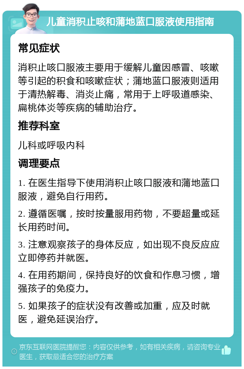 儿童消积止咳和蒲地蓝口服液使用指南 常见症状 消积止咳口服液主要用于缓解儿童因感冒、咳嗽等引起的积食和咳嗽症状；蒲地蓝口服液则适用于清热解毒、消炎止痛，常用于上呼吸道感染、扁桃体炎等疾病的辅助治疗。 推荐科室 儿科或呼吸内科 调理要点 1. 在医生指导下使用消积止咳口服液和蒲地蓝口服液，避免自行用药。 2. 遵循医嘱，按时按量服用药物，不要超量或延长用药时间。 3. 注意观察孩子的身体反应，如出现不良反应应立即停药并就医。 4. 在用药期间，保持良好的饮食和作息习惯，增强孩子的免疫力。 5. 如果孩子的症状没有改善或加重，应及时就医，避免延误治疗。