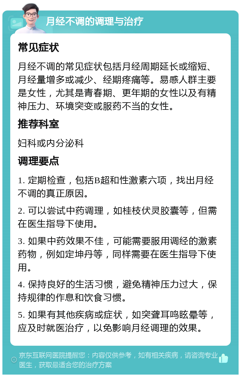 月经不调的调理与治疗 常见症状 月经不调的常见症状包括月经周期延长或缩短、月经量增多或减少、经期疼痛等。易感人群主要是女性，尤其是青春期、更年期的女性以及有精神压力、环境突变或服药不当的女性。 推荐科室 妇科或内分泌科 调理要点 1. 定期检查，包括B超和性激素六项，找出月经不调的真正原因。 2. 可以尝试中药调理，如桂枝伏灵胶囊等，但需在医生指导下使用。 3. 如果中药效果不佳，可能需要服用调经的激素药物，例如定坤丹等，同样需要在医生指导下使用。 4. 保持良好的生活习惯，避免精神压力过大，保持规律的作息和饮食习惯。 5. 如果有其他疾病或症状，如突聋耳鸣眩晕等，应及时就医治疗，以免影响月经调理的效果。