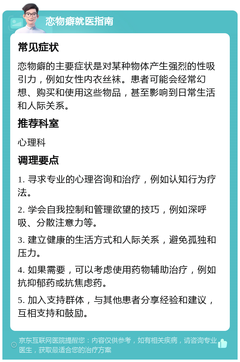 恋物癖就医指南 常见症状 恋物癖的主要症状是对某种物体产生强烈的性吸引力，例如女性内衣丝袜。患者可能会经常幻想、购买和使用这些物品，甚至影响到日常生活和人际关系。 推荐科室 心理科 调理要点 1. 寻求专业的心理咨询和治疗，例如认知行为疗法。 2. 学会自我控制和管理欲望的技巧，例如深呼吸、分散注意力等。 3. 建立健康的生活方式和人际关系，避免孤独和压力。 4. 如果需要，可以考虑使用药物辅助治疗，例如抗抑郁药或抗焦虑药。 5. 加入支持群体，与其他患者分享经验和建议，互相支持和鼓励。