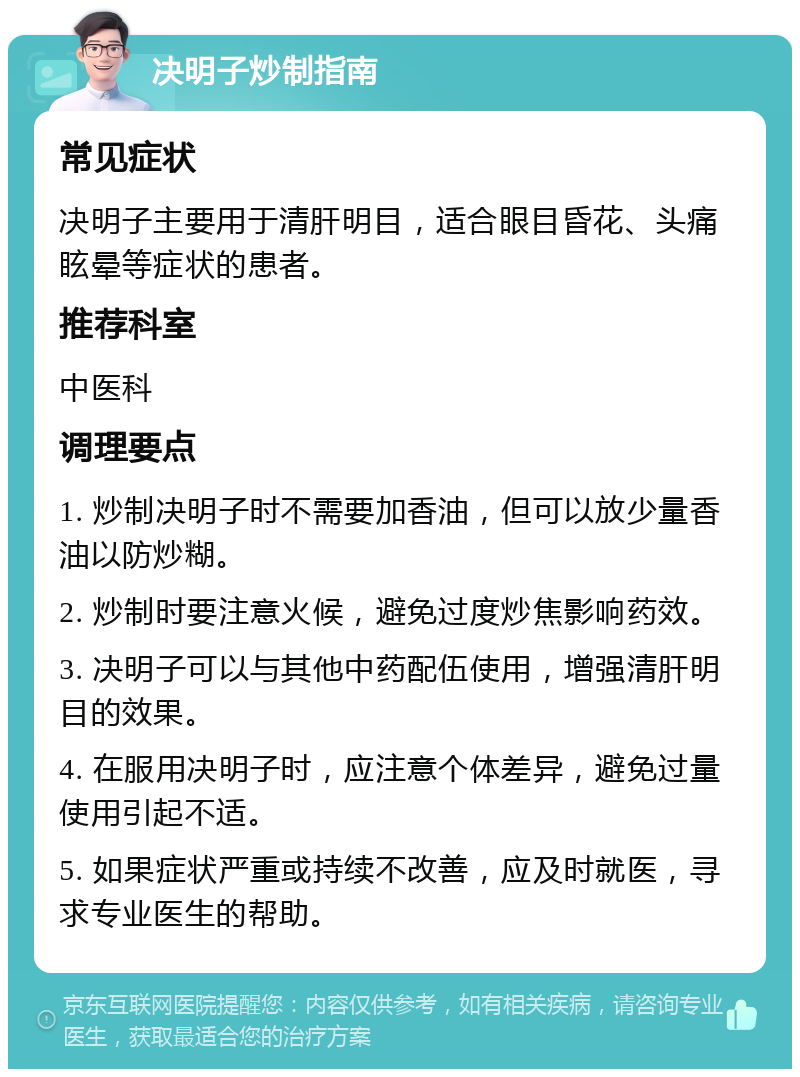 决明子炒制指南 常见症状 决明子主要用于清肝明目，适合眼目昏花、头痛眩晕等症状的患者。 推荐科室 中医科 调理要点 1. 炒制决明子时不需要加香油，但可以放少量香油以防炒糊。 2. 炒制时要注意火候，避免过度炒焦影响药效。 3. 决明子可以与其他中药配伍使用，增强清肝明目的效果。 4. 在服用决明子时，应注意个体差异，避免过量使用引起不适。 5. 如果症状严重或持续不改善，应及时就医，寻求专业医生的帮助。