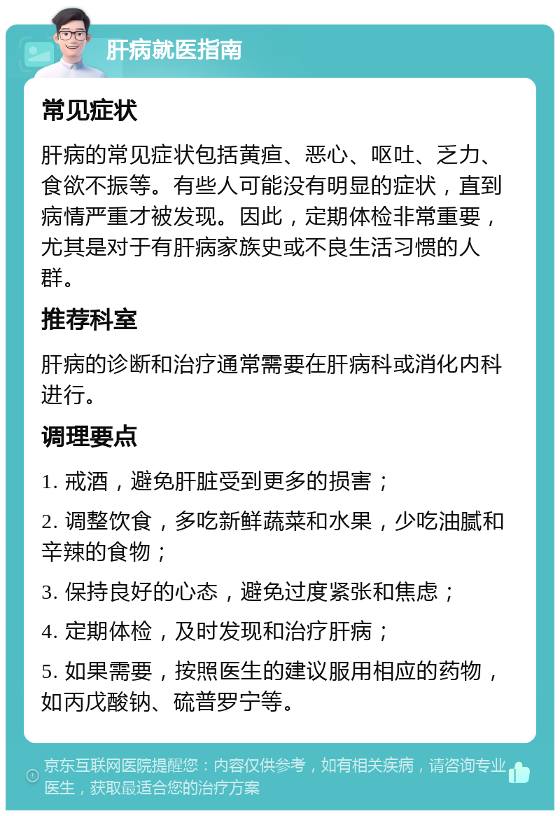 肝病就医指南 常见症状 肝病的常见症状包括黄疸、恶心、呕吐、乏力、食欲不振等。有些人可能没有明显的症状，直到病情严重才被发现。因此，定期体检非常重要，尤其是对于有肝病家族史或不良生活习惯的人群。 推荐科室 肝病的诊断和治疗通常需要在肝病科或消化内科进行。 调理要点 1. 戒酒，避免肝脏受到更多的损害； 2. 调整饮食，多吃新鲜蔬菜和水果，少吃油腻和辛辣的食物； 3. 保持良好的心态，避免过度紧张和焦虑； 4. 定期体检，及时发现和治疗肝病； 5. 如果需要，按照医生的建议服用相应的药物，如丙戊酸钠、硫普罗宁等。