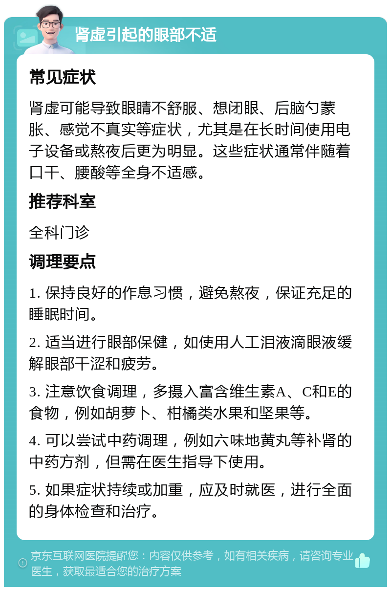 肾虚引起的眼部不适 常见症状 肾虚可能导致眼睛不舒服、想闭眼、后脑勺蒙胀、感觉不真实等症状，尤其是在长时间使用电子设备或熬夜后更为明显。这些症状通常伴随着口干、腰酸等全身不适感。 推荐科室 全科门诊 调理要点 1. 保持良好的作息习惯，避免熬夜，保证充足的睡眠时间。 2. 适当进行眼部保健，如使用人工泪液滴眼液缓解眼部干涩和疲劳。 3. 注意饮食调理，多摄入富含维生素A、C和E的食物，例如胡萝卜、柑橘类水果和坚果等。 4. 可以尝试中药调理，例如六味地黄丸等补肾的中药方剂，但需在医生指导下使用。 5. 如果症状持续或加重，应及时就医，进行全面的身体检查和治疗。