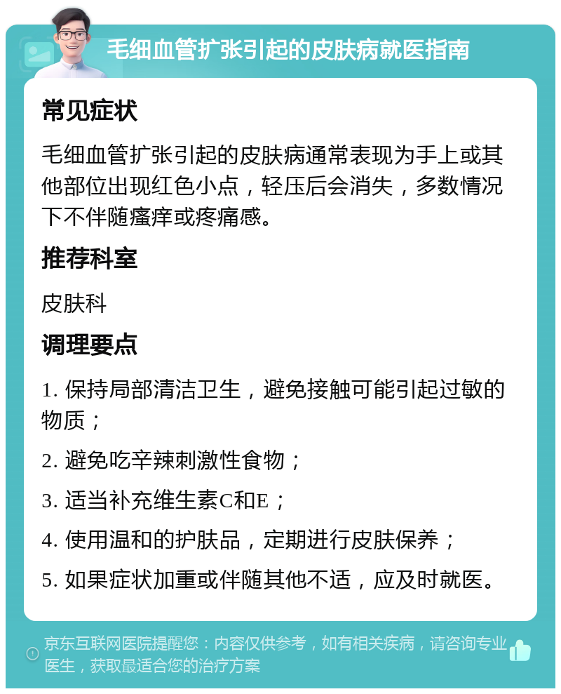 毛细血管扩张引起的皮肤病就医指南 常见症状 毛细血管扩张引起的皮肤病通常表现为手上或其他部位出现红色小点，轻压后会消失，多数情况下不伴随瘙痒或疼痛感。 推荐科室 皮肤科 调理要点 1. 保持局部清洁卫生，避免接触可能引起过敏的物质； 2. 避免吃辛辣刺激性食物； 3. 适当补充维生素C和E； 4. 使用温和的护肤品，定期进行皮肤保养； 5. 如果症状加重或伴随其他不适，应及时就医。