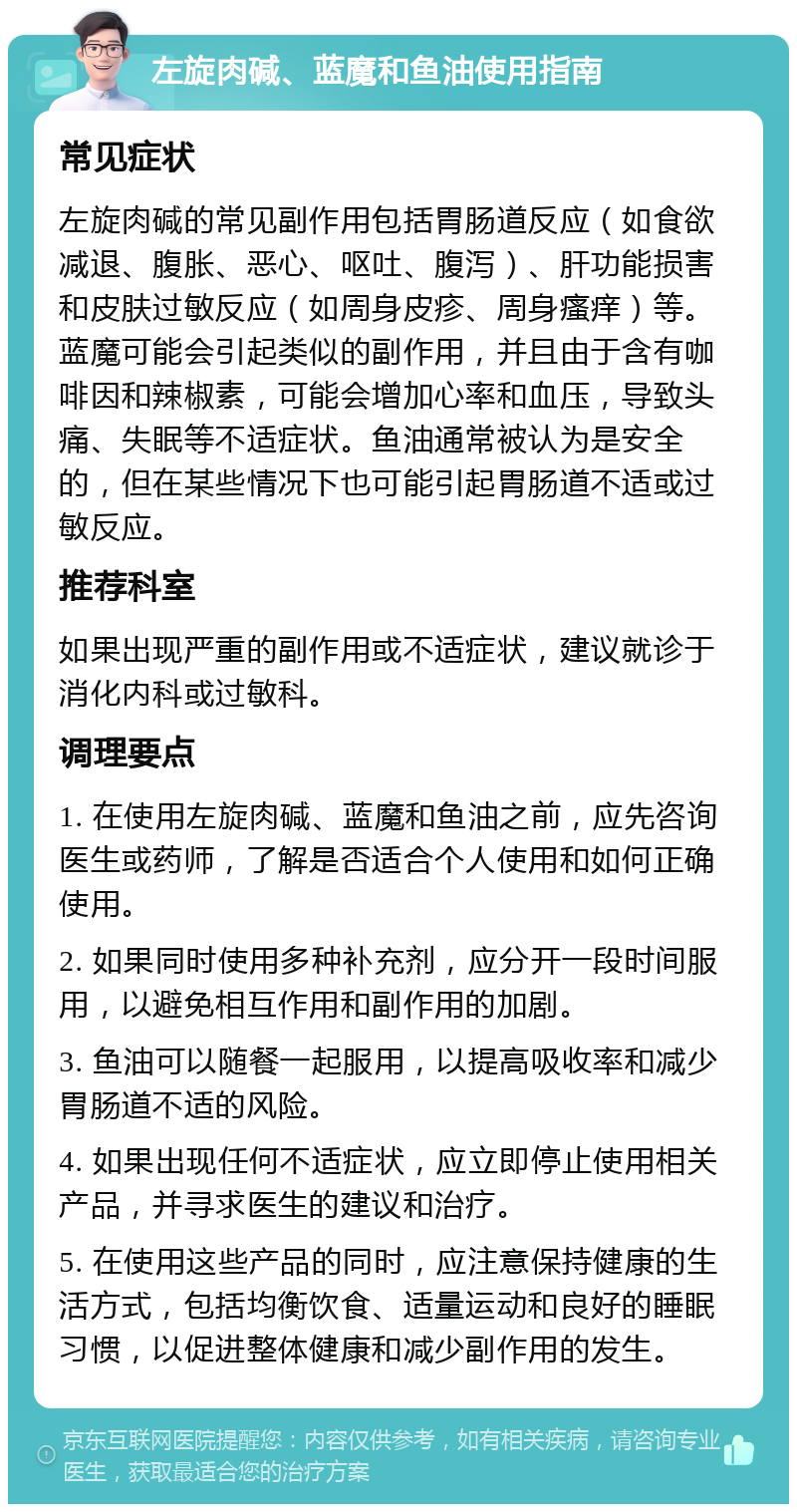 左旋肉碱、蓝魔和鱼油使用指南 常见症状 左旋肉碱的常见副作用包括胃肠道反应（如食欲减退、腹胀、恶心、呕吐、腹泻）、肝功能损害和皮肤过敏反应（如周身皮疹、周身瘙痒）等。蓝魔可能会引起类似的副作用，并且由于含有咖啡因和辣椒素，可能会增加心率和血压，导致头痛、失眠等不适症状。鱼油通常被认为是安全的，但在某些情况下也可能引起胃肠道不适或过敏反应。 推荐科室 如果出现严重的副作用或不适症状，建议就诊于消化内科或过敏科。 调理要点 1. 在使用左旋肉碱、蓝魔和鱼油之前，应先咨询医生或药师，了解是否适合个人使用和如何正确使用。 2. 如果同时使用多种补充剂，应分开一段时间服用，以避免相互作用和副作用的加剧。 3. 鱼油可以随餐一起服用，以提高吸收率和减少胃肠道不适的风险。 4. 如果出现任何不适症状，应立即停止使用相关产品，并寻求医生的建议和治疗。 5. 在使用这些产品的同时，应注意保持健康的生活方式，包括均衡饮食、适量运动和良好的睡眠习惯，以促进整体健康和减少副作用的发生。