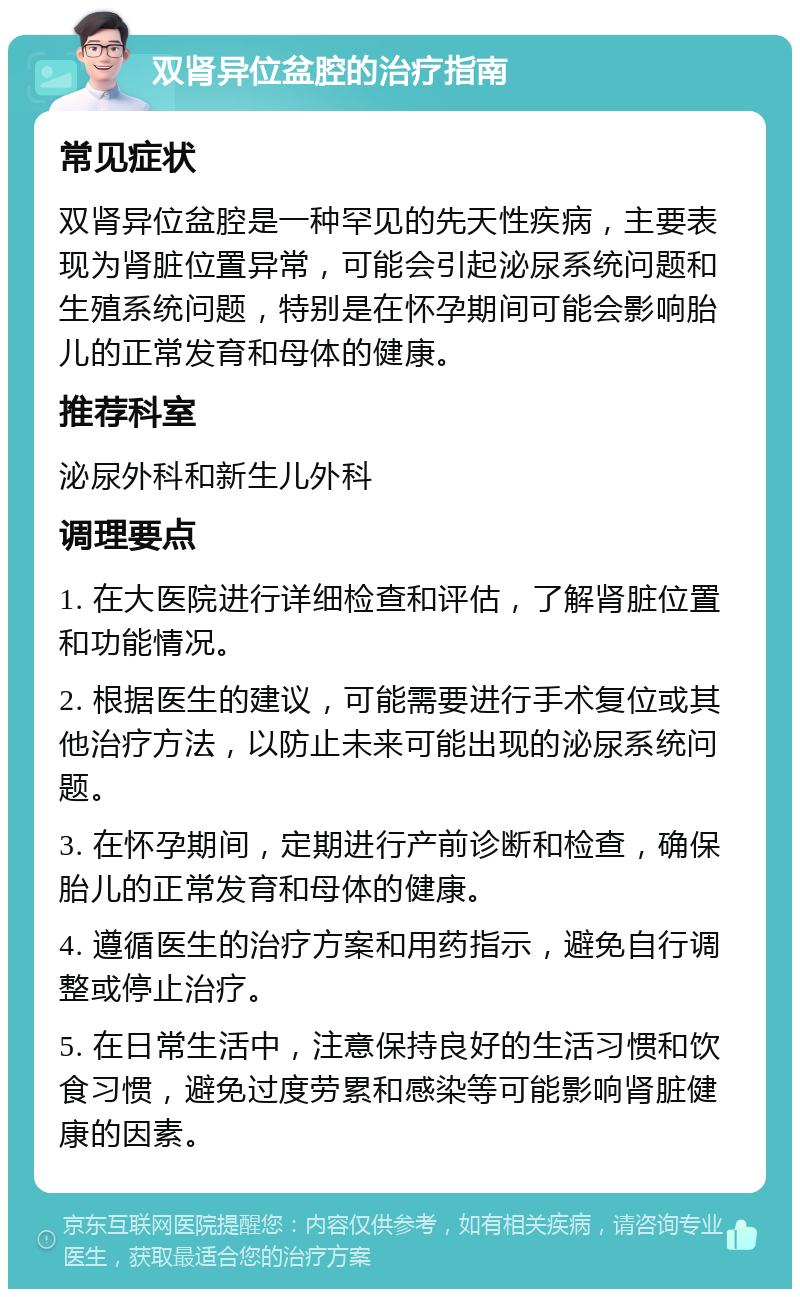 双肾异位盆腔的治疗指南 常见症状 双肾异位盆腔是一种罕见的先天性疾病，主要表现为肾脏位置异常，可能会引起泌尿系统问题和生殖系统问题，特别是在怀孕期间可能会影响胎儿的正常发育和母体的健康。 推荐科室 泌尿外科和新生儿外科 调理要点 1. 在大医院进行详细检查和评估，了解肾脏位置和功能情况。 2. 根据医生的建议，可能需要进行手术复位或其他治疗方法，以防止未来可能出现的泌尿系统问题。 3. 在怀孕期间，定期进行产前诊断和检查，确保胎儿的正常发育和母体的健康。 4. 遵循医生的治疗方案和用药指示，避免自行调整或停止治疗。 5. 在日常生活中，注意保持良好的生活习惯和饮食习惯，避免过度劳累和感染等可能影响肾脏健康的因素。