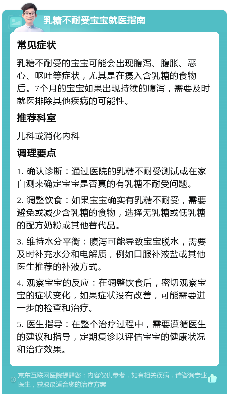 乳糖不耐受宝宝就医指南 常见症状 乳糖不耐受的宝宝可能会出现腹泻、腹胀、恶心、呕吐等症状，尤其是在摄入含乳糖的食物后。7个月的宝宝如果出现持续的腹泻，需要及时就医排除其他疾病的可能性。 推荐科室 儿科或消化内科 调理要点 1. 确认诊断：通过医院的乳糖不耐受测试或在家自测来确定宝宝是否真的有乳糖不耐受问题。 2. 调整饮食：如果宝宝确实有乳糖不耐受，需要避免或减少含乳糖的食物，选择无乳糖或低乳糖的配方奶粉或其他替代品。 3. 维持水分平衡：腹泻可能导致宝宝脱水，需要及时补充水分和电解质，例如口服补液盐或其他医生推荐的补液方式。 4. 观察宝宝的反应：在调整饮食后，密切观察宝宝的症状变化，如果症状没有改善，可能需要进一步的检查和治疗。 5. 医生指导：在整个治疗过程中，需要遵循医生的建议和指导，定期复诊以评估宝宝的健康状况和治疗效果。