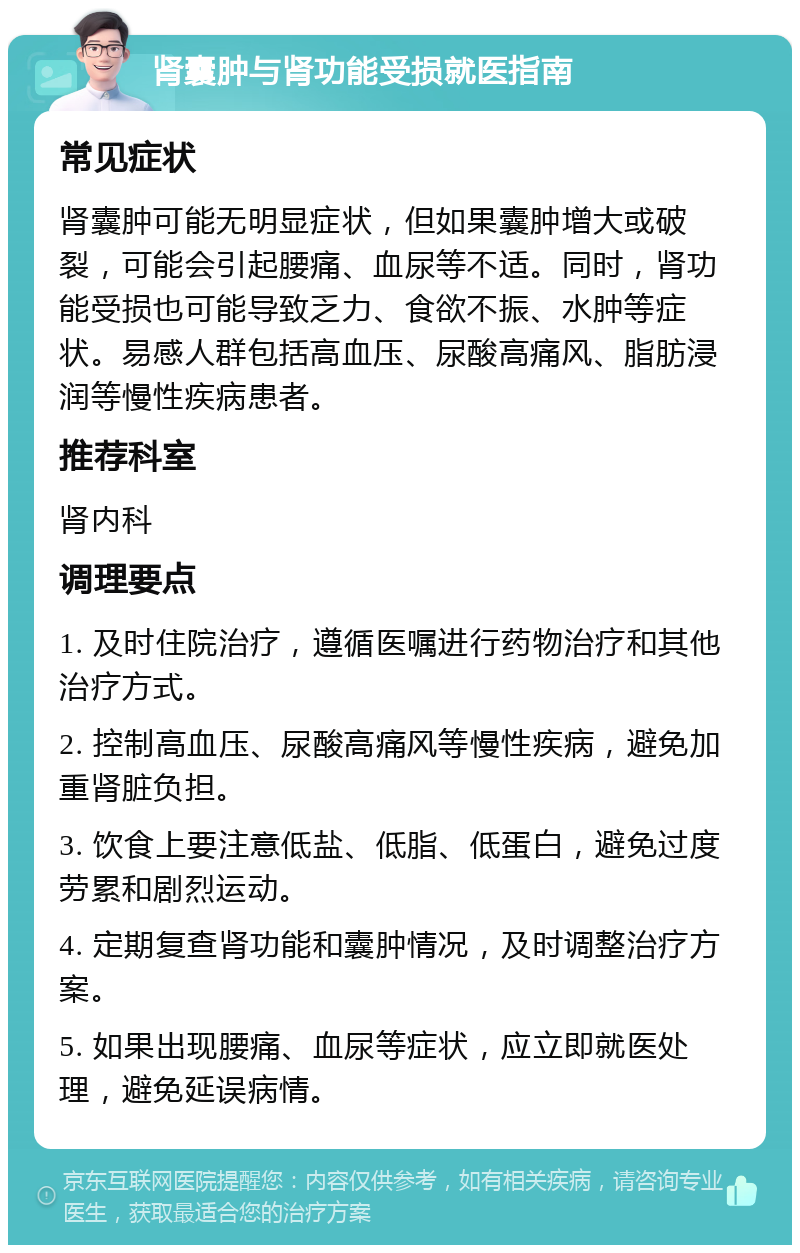 肾囊肿与肾功能受损就医指南 常见症状 肾囊肿可能无明显症状，但如果囊肿增大或破裂，可能会引起腰痛、血尿等不适。同时，肾功能受损也可能导致乏力、食欲不振、水肿等症状。易感人群包括高血压、尿酸高痛风、脂肪浸润等慢性疾病患者。 推荐科室 肾内科 调理要点 1. 及时住院治疗，遵循医嘱进行药物治疗和其他治疗方式。 2. 控制高血压、尿酸高痛风等慢性疾病，避免加重肾脏负担。 3. 饮食上要注意低盐、低脂、低蛋白，避免过度劳累和剧烈运动。 4. 定期复查肾功能和囊肿情况，及时调整治疗方案。 5. 如果出现腰痛、血尿等症状，应立即就医处理，避免延误病情。