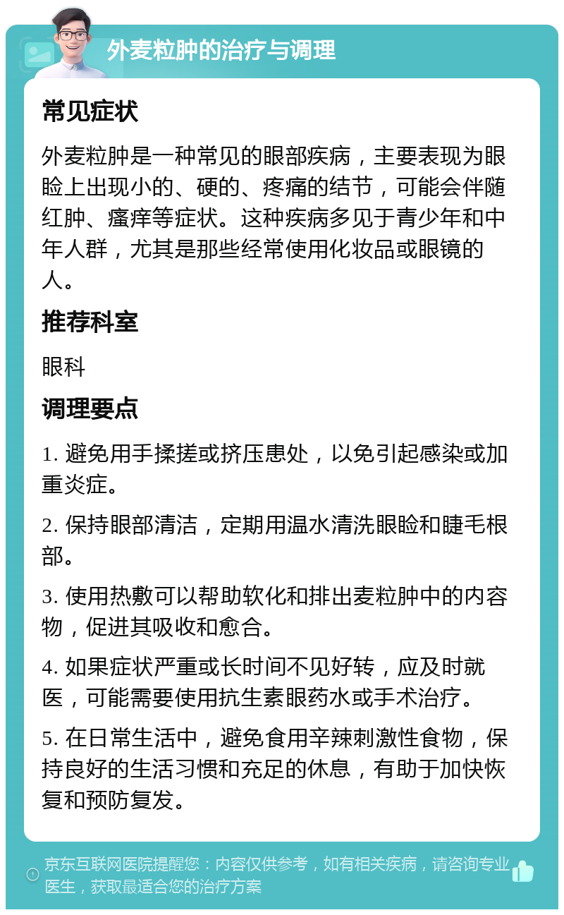 外麦粒肿的治疗与调理 常见症状 外麦粒肿是一种常见的眼部疾病，主要表现为眼睑上出现小的、硬的、疼痛的结节，可能会伴随红肿、瘙痒等症状。这种疾病多见于青少年和中年人群，尤其是那些经常使用化妆品或眼镜的人。 推荐科室 眼科 调理要点 1. 避免用手揉搓或挤压患处，以免引起感染或加重炎症。 2. 保持眼部清洁，定期用温水清洗眼睑和睫毛根部。 3. 使用热敷可以帮助软化和排出麦粒肿中的内容物，促进其吸收和愈合。 4. 如果症状严重或长时间不见好转，应及时就医，可能需要使用抗生素眼药水或手术治疗。 5. 在日常生活中，避免食用辛辣刺激性食物，保持良好的生活习惯和充足的休息，有助于加快恢复和预防复发。