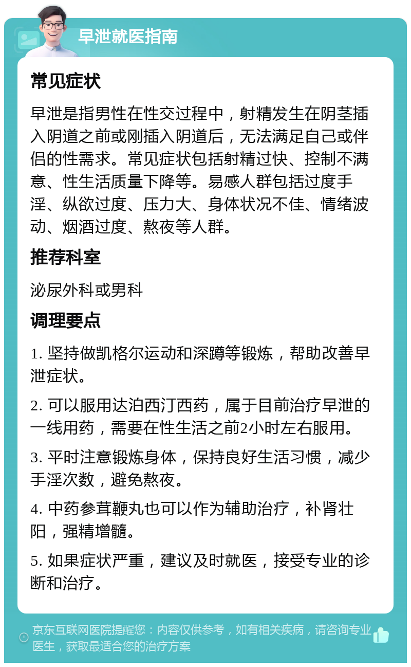 早泄就医指南 常见症状 早泄是指男性在性交过程中，射精发生在阴茎插入阴道之前或刚插入阴道后，无法满足自己或伴侣的性需求。常见症状包括射精过快、控制不满意、性生活质量下降等。易感人群包括过度手淫、纵欲过度、压力大、身体状况不佳、情绪波动、烟酒过度、熬夜等人群。 推荐科室 泌尿外科或男科 调理要点 1. 坚持做凯格尔运动和深蹲等锻炼，帮助改善早泄症状。 2. 可以服用达泊西汀西药，属于目前治疗早泄的一线用药，需要在性生活之前2小时左右服用。 3. 平时注意锻炼身体，保持良好生活习惯，减少手淫次数，避免熬夜。 4. 中药参茸鞭丸也可以作为辅助治疗，补肾壮阳，强精增髓。 5. 如果症状严重，建议及时就医，接受专业的诊断和治疗。