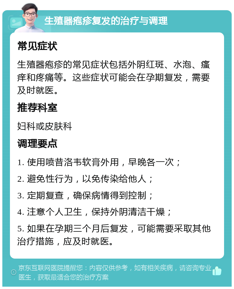 生殖器疱疹复发的治疗与调理 常见症状 生殖器疱疹的常见症状包括外阴红斑、水泡、瘙痒和疼痛等。这些症状可能会在孕期复发，需要及时就医。 推荐科室 妇科或皮肤科 调理要点 1. 使用喷昔洛韦软膏外用，早晚各一次； 2. 避免性行为，以免传染给他人； 3. 定期复查，确保病情得到控制； 4. 注意个人卫生，保持外阴清洁干燥； 5. 如果在孕期三个月后复发，可能需要采取其他治疗措施，应及时就医。