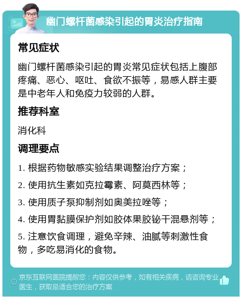 幽门螺杆菌感染引起的胃炎治疗指南 常见症状 幽门螺杆菌感染引起的胃炎常见症状包括上腹部疼痛、恶心、呕吐、食欲不振等，易感人群主要是中老年人和免疫力较弱的人群。 推荐科室 消化科 调理要点 1. 根据药物敏感实验结果调整治疗方案； 2. 使用抗生素如克拉霉素、阿莫西林等； 3. 使用质子泵抑制剂如奥美拉唑等； 4. 使用胃黏膜保护剂如胶体果胶铋干混悬剂等； 5. 注意饮食调理，避免辛辣、油腻等刺激性食物，多吃易消化的食物。