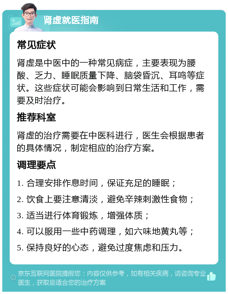 肾虚就医指南 常见症状 肾虚是中医中的一种常见病症，主要表现为腰酸、乏力、睡眠质量下降、脑袋昏沉、耳鸣等症状。这些症状可能会影响到日常生活和工作，需要及时治疗。 推荐科室 肾虚的治疗需要在中医科进行，医生会根据患者的具体情况，制定相应的治疗方案。 调理要点 1. 合理安排作息时间，保证充足的睡眠； 2. 饮食上要注意清淡，避免辛辣刺激性食物； 3. 适当进行体育锻炼，增强体质； 4. 可以服用一些中药调理，如六味地黄丸等； 5. 保持良好的心态，避免过度焦虑和压力。