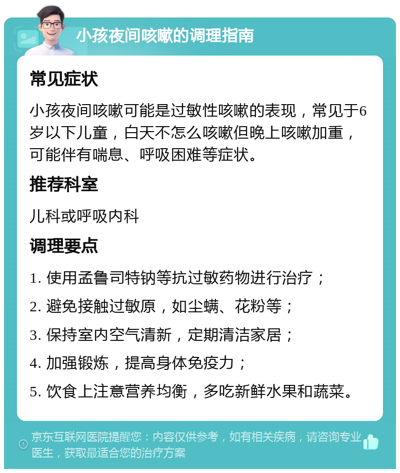 小孩夜间咳嗽的调理指南 常见症状 小孩夜间咳嗽可能是过敏性咳嗽的表现，常见于6岁以下儿童，白天不怎么咳嗽但晚上咳嗽加重，可能伴有喘息、呼吸困难等症状。 推荐科室 儿科或呼吸内科 调理要点 1. 使用孟鲁司特钠等抗过敏药物进行治疗； 2. 避免接触过敏原，如尘螨、花粉等； 3. 保持室内空气清新，定期清洁家居； 4. 加强锻炼，提高身体免疫力； 5. 饮食上注意营养均衡，多吃新鲜水果和蔬菜。