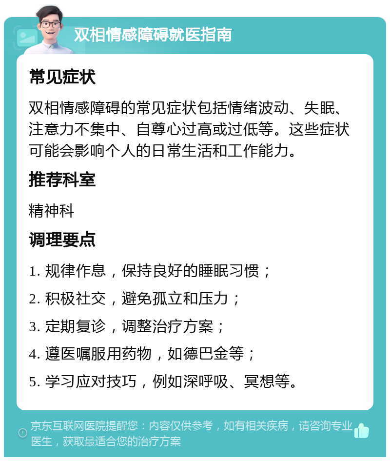 双相情感障碍就医指南 常见症状 双相情感障碍的常见症状包括情绪波动、失眠、注意力不集中、自尊心过高或过低等。这些症状可能会影响个人的日常生活和工作能力。 推荐科室 精神科 调理要点 1. 规律作息，保持良好的睡眠习惯； 2. 积极社交，避免孤立和压力； 3. 定期复诊，调整治疗方案； 4. 遵医嘱服用药物，如德巴金等； 5. 学习应对技巧，例如深呼吸、冥想等。