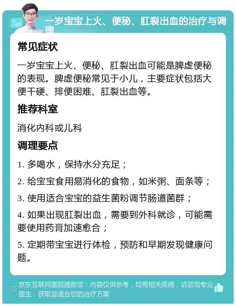 一岁宝宝上火、便秘、肛裂出血的治疗与调理 常见症状 一岁宝宝上火、便秘、肛裂出血可能是脾虚便秘的表现。脾虚便秘常见于小儿，主要症状包括大便干硬、排便困难、肛裂出血等。 推荐科室 消化内科或儿科 调理要点 1. 多喝水，保持水分充足； 2. 给宝宝食用易消化的食物，如米粥、面条等； 3. 使用适合宝宝的益生菌粉调节肠道菌群； 4. 如果出现肛裂出血，需要到外科就诊，可能需要使用药膏加速愈合； 5. 定期带宝宝进行体检，预防和早期发现健康问题。