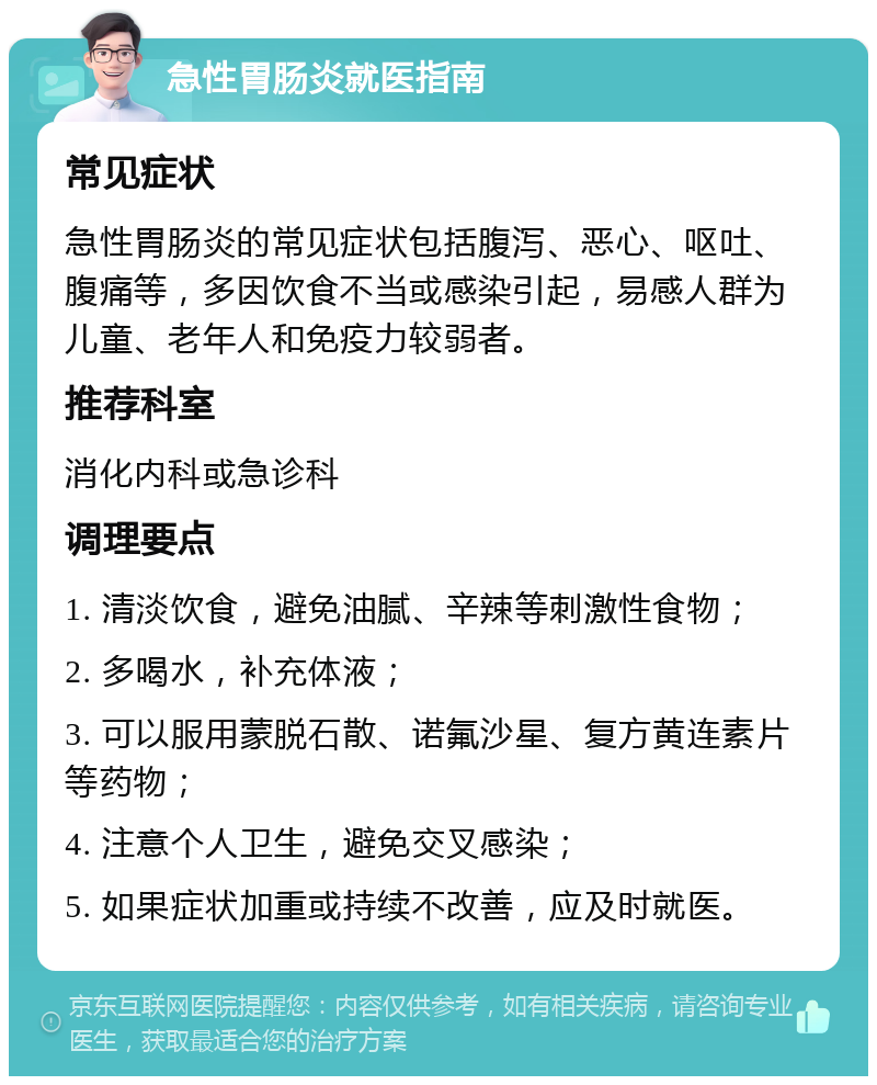 急性胃肠炎就医指南 常见症状 急性胃肠炎的常见症状包括腹泻、恶心、呕吐、腹痛等，多因饮食不当或感染引起，易感人群为儿童、老年人和免疫力较弱者。 推荐科室 消化内科或急诊科 调理要点 1. 清淡饮食，避免油腻、辛辣等刺激性食物； 2. 多喝水，补充体液； 3. 可以服用蒙脱石散、诺氟沙星、复方黄连素片等药物； 4. 注意个人卫生，避免交叉感染； 5. 如果症状加重或持续不改善，应及时就医。