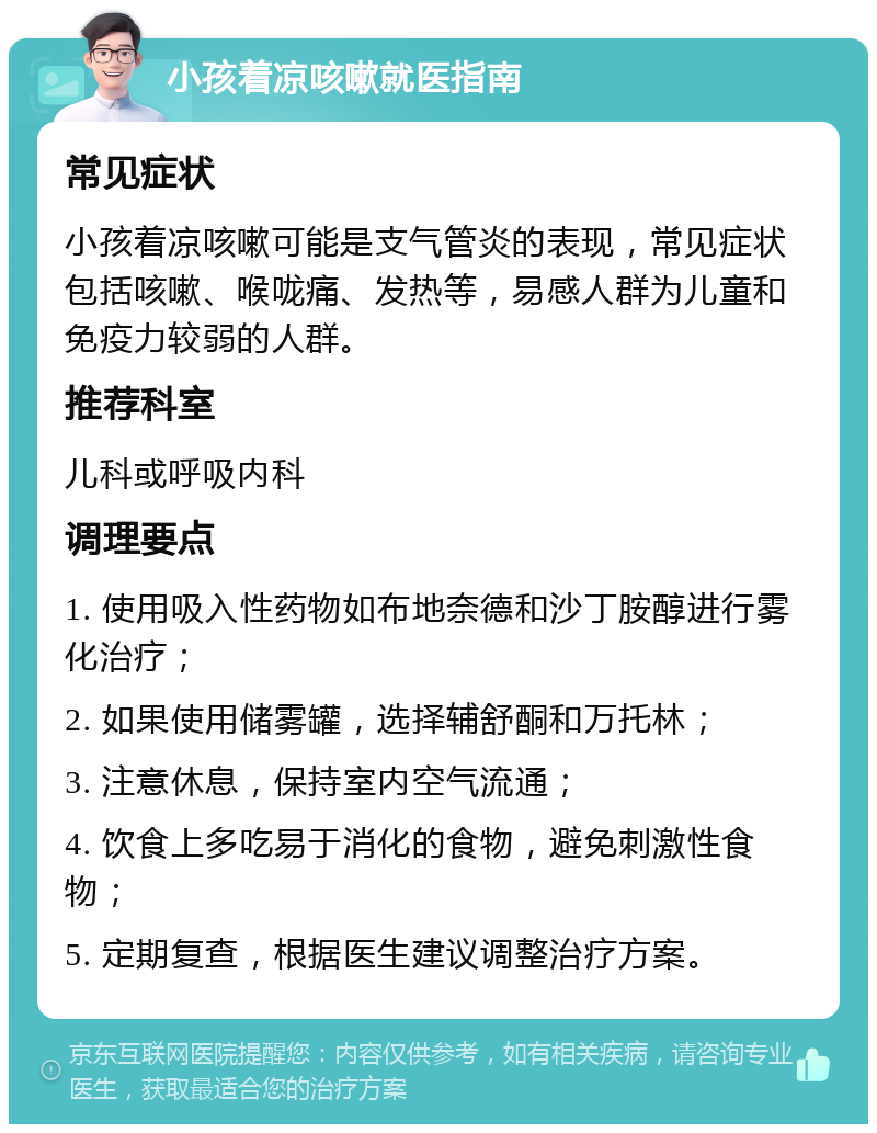 小孩着凉咳嗽就医指南 常见症状 小孩着凉咳嗽可能是支气管炎的表现，常见症状包括咳嗽、喉咙痛、发热等，易感人群为儿童和免疫力较弱的人群。 推荐科室 儿科或呼吸内科 调理要点 1. 使用吸入性药物如布地奈德和沙丁胺醇进行雾化治疗； 2. 如果使用储雾罐，选择辅舒酮和万托林； 3. 注意休息，保持室内空气流通； 4. 饮食上多吃易于消化的食物，避免刺激性食物； 5. 定期复查，根据医生建议调整治疗方案。