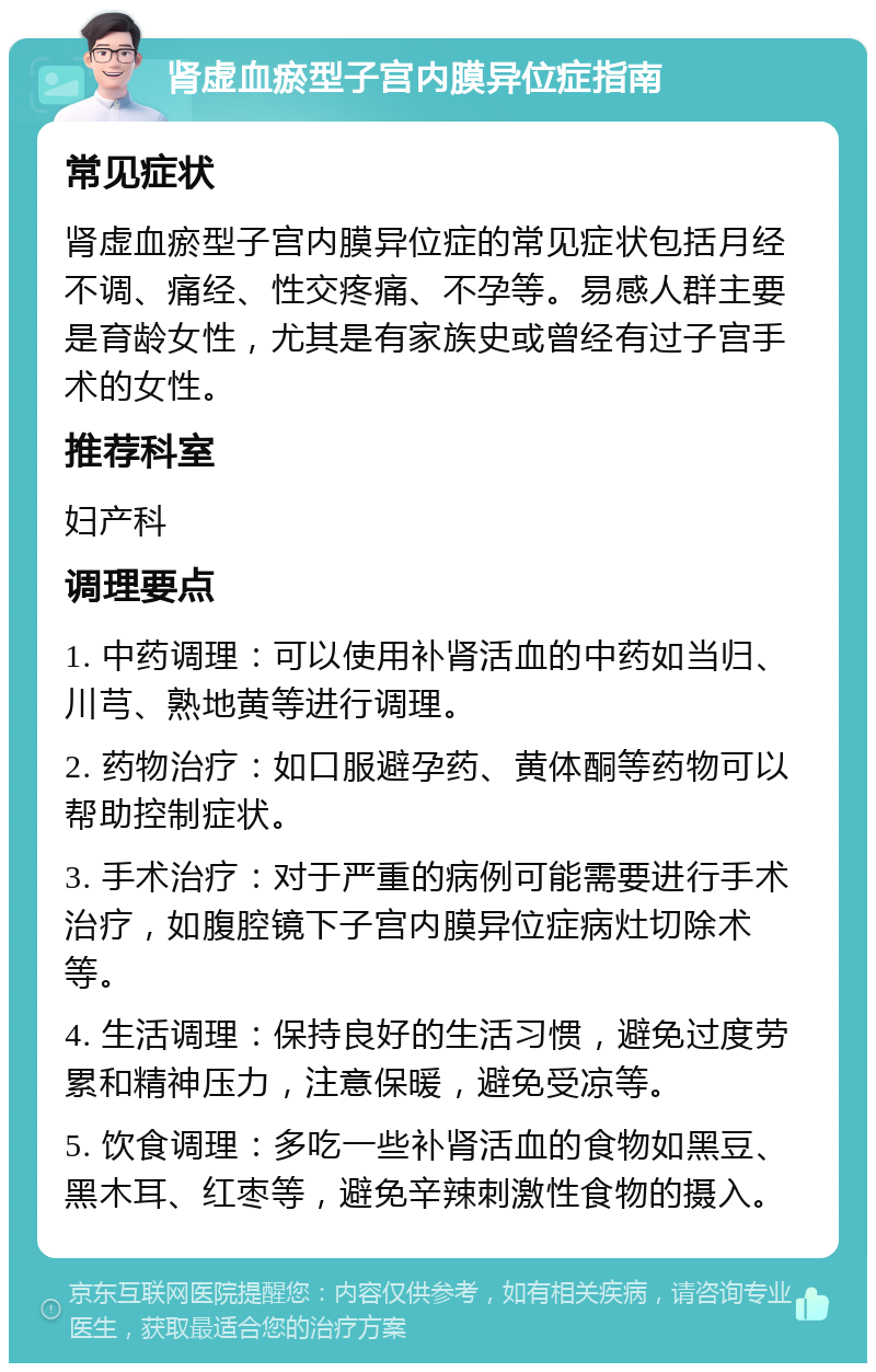 肾虚血瘀型子宫内膜异位症指南 常见症状 肾虚血瘀型子宫内膜异位症的常见症状包括月经不调、痛经、性交疼痛、不孕等。易感人群主要是育龄女性，尤其是有家族史或曾经有过子宫手术的女性。 推荐科室 妇产科 调理要点 1. 中药调理：可以使用补肾活血的中药如当归、川芎、熟地黄等进行调理。 2. 药物治疗：如口服避孕药、黄体酮等药物可以帮助控制症状。 3. 手术治疗：对于严重的病例可能需要进行手术治疗，如腹腔镜下子宫内膜异位症病灶切除术等。 4. 生活调理：保持良好的生活习惯，避免过度劳累和精神压力，注意保暖，避免受凉等。 5. 饮食调理：多吃一些补肾活血的食物如黑豆、黑木耳、红枣等，避免辛辣刺激性食物的摄入。