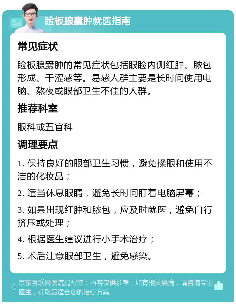 睑板腺囊肿就医指南 常见症状 睑板腺囊肿的常见症状包括眼睑内侧红肿、脓包形成、干涩感等。易感人群主要是长时间使用电脑、熬夜或眼部卫生不佳的人群。 推荐科室 眼科或五官科 调理要点 1. 保持良好的眼部卫生习惯，避免揉眼和使用不洁的化妆品； 2. 适当休息眼睛，避免长时间盯着电脑屏幕； 3. 如果出现红肿和脓包，应及时就医，避免自行挤压或处理； 4. 根据医生建议进行小手术治疗； 5. 术后注意眼部卫生，避免感染。