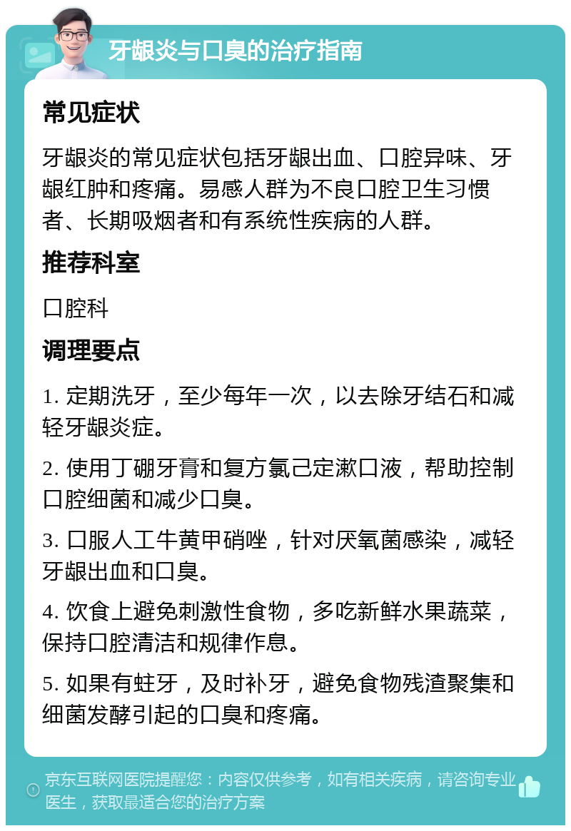 牙龈炎与口臭的治疗指南 常见症状 牙龈炎的常见症状包括牙龈出血、口腔异味、牙龈红肿和疼痛。易感人群为不良口腔卫生习惯者、长期吸烟者和有系统性疾病的人群。 推荐科室 口腔科 调理要点 1. 定期洗牙，至少每年一次，以去除牙结石和减轻牙龈炎症。 2. 使用丁硼牙膏和复方氯己定漱口液，帮助控制口腔细菌和减少口臭。 3. 口服人工牛黄甲硝唑，针对厌氧菌感染，减轻牙龈出血和口臭。 4. 饮食上避免刺激性食物，多吃新鲜水果蔬菜，保持口腔清洁和规律作息。 5. 如果有蛀牙，及时补牙，避免食物残渣聚集和细菌发酵引起的口臭和疼痛。